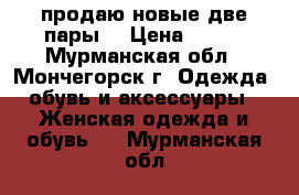 продаю новые,две пары  › Цена ­ 500 - Мурманская обл., Мончегорск г. Одежда, обувь и аксессуары » Женская одежда и обувь   . Мурманская обл.